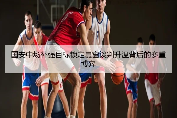 国安中场补强目标锁定夏窗谈判升温背后的多重博弈