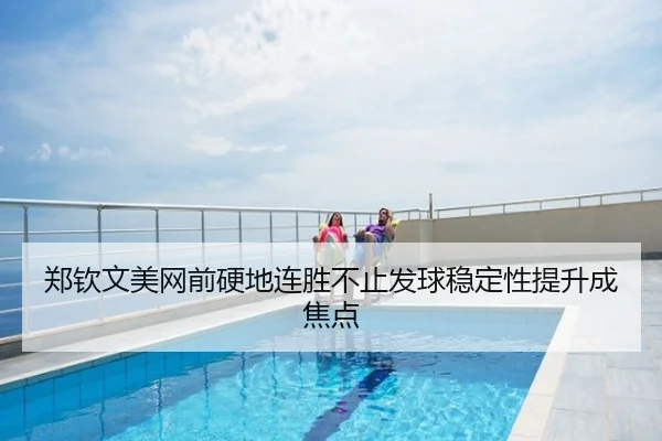 郑钦文美网前硬地连胜不止发球稳定性提升成焦点