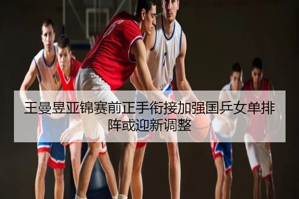 王曼昱亚锦赛前正手衔接加强国乒女单排阵或迎新调整
