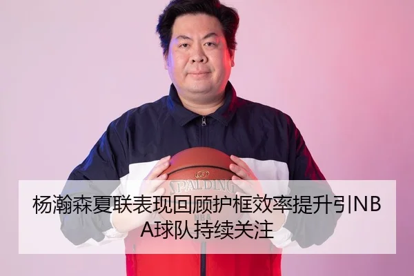 杨瀚森夏联表现回顾护框效率提升引NBA球队持续关注